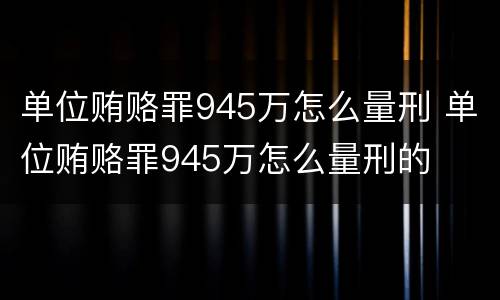 单位贿赂罪945万怎么量刑 单位贿赂罪945万怎么量刑的