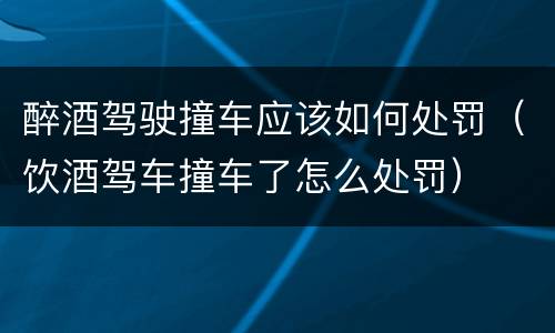 醉酒驾驶撞车应该如何处罚（饮酒驾车撞车了怎么处罚）
