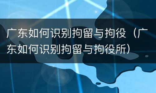 广东如何识别拘留与拘役（广东如何识别拘留与拘役所）