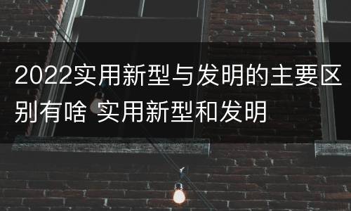2022实用新型与发明的主要区别有啥 实用新型和发明