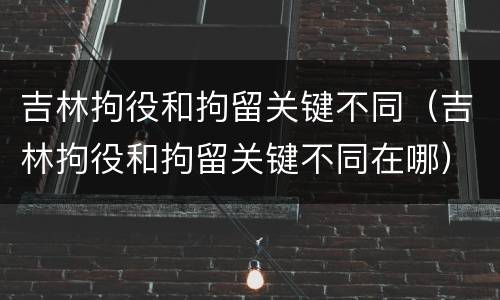 吉林拘役和拘留关键不同（吉林拘役和拘留关键不同在哪）