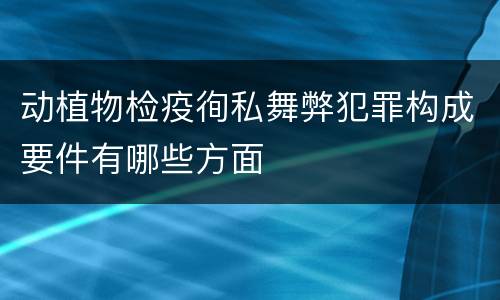 动植物检疫徇私舞弊犯罪构成要件有哪些方面