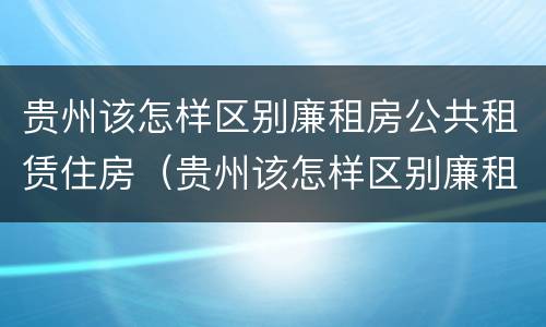 贵州该怎样区别廉租房公共租赁住房（贵州该怎样区别廉租房公共租赁住房呢）