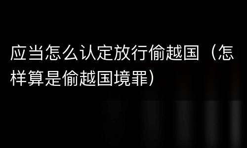 应当怎么认定放行偷越国（怎样算是偷越国境罪）