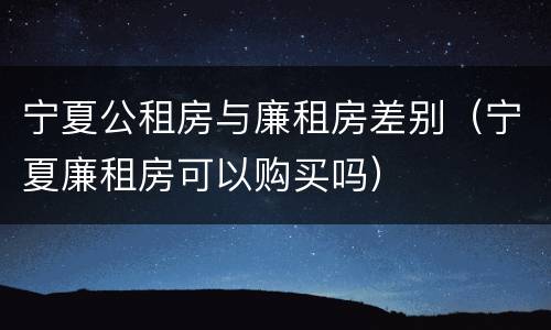 宁夏公租房与廉租房差别（宁夏廉租房可以购买吗）