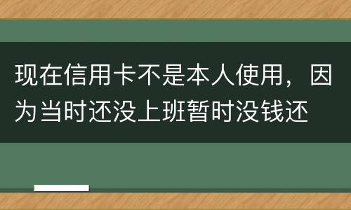 现在信用卡不是本人使用，因为当时还没上班暂时没钱还