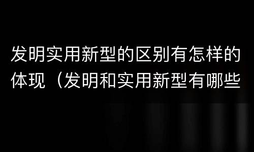 发明实用新型的区别有怎样的体现（发明和实用新型有哪些区别）