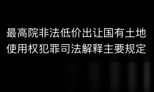 最高院非法低价出让国有土地使用权犯罪司法解释主要规定包括什么