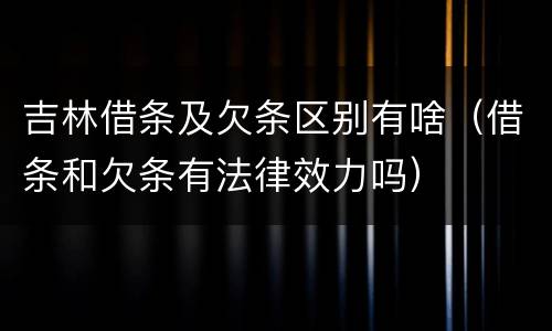 吉林借条及欠条区别有啥（借条和欠条有法律效力吗）