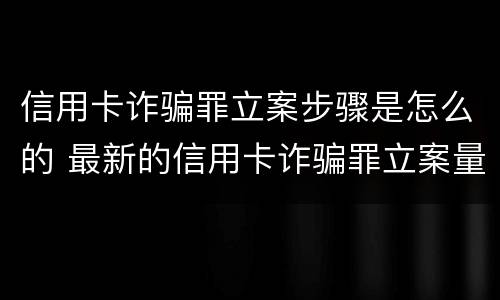 信用卡诈骗罪立案步骤是怎么的 最新的信用卡诈骗罪立案量刑标准