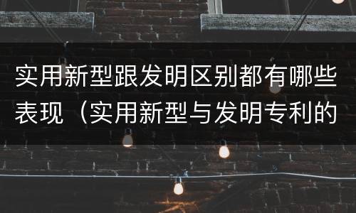 实用新型跟发明区别都有哪些表现（实用新型与发明专利的区别有哪些）