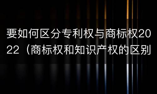 要如何区分专利权与商标权2022（商标权和知识产权的区别）