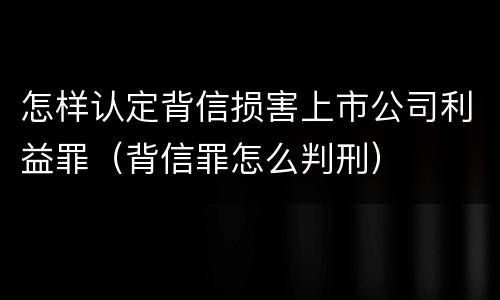 怎样认定背信损害上市公司利益罪（背信罪怎么判刑）