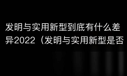 发明与实用新型到底有什么差异2022（发明与实用新型是否具有实用性）