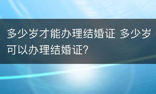 多少岁才能办理结婚证 多少岁可以办理结婚证?