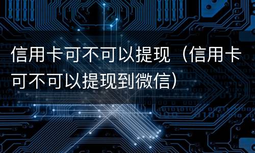 信用卡可不可以提现（信用卡可不可以提现到微信）
