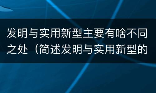 发明与实用新型主要有啥不同之处（简述发明与实用新型的区别）