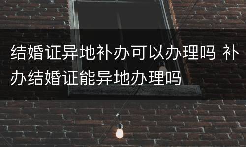 结婚证异地补办可以办理吗 补办结婚证能异地办理吗