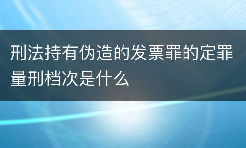 刑法持有伪造的发票罪的定罪量刑档次是什么