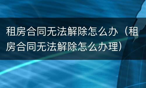 租房合同无法解除怎么办（租房合同无法解除怎么办理）
