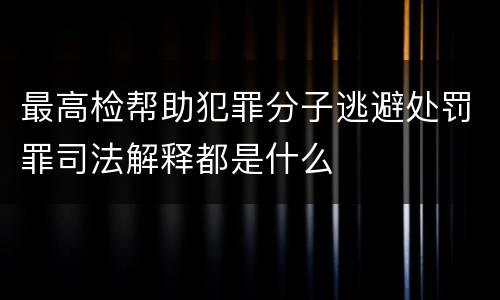 最高检帮助犯罪分子逃避处罚罪司法解释都是什么