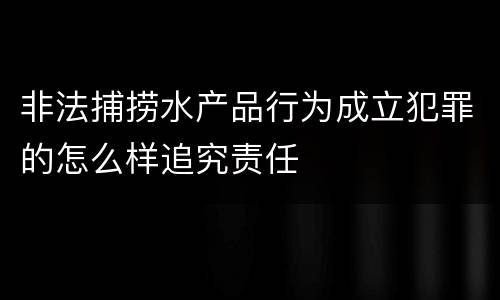 非法捕捞水产品行为成立犯罪的怎么样追究责任