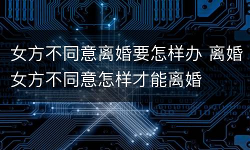 女方不同意离婚要怎样办 离婚女方不同意怎样才能离婚