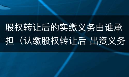 股权转让后的实缴义务由谁承担（认缴股权转让后 出资义务由谁承担）