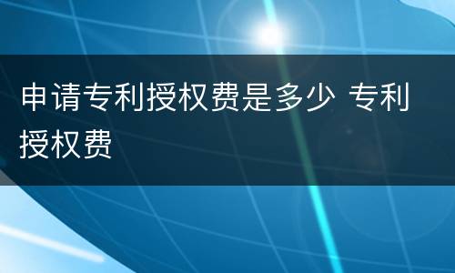 申请专利授权费是多少 专利 授权费