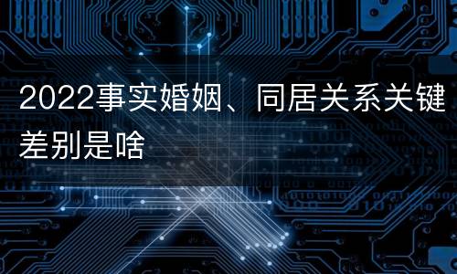 2022事实婚姻、同居关系关键差别是啥