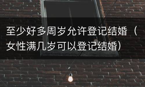 至少好多周岁允许登记结婚（女性满几岁可以登记结婚）