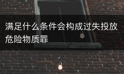 满足什么条件会构成过失投放危险物质罪