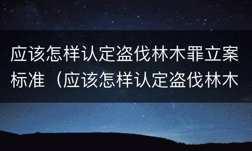 应该怎样认定盗伐林木罪立案标准（应该怎样认定盗伐林木罪立案标准最新）