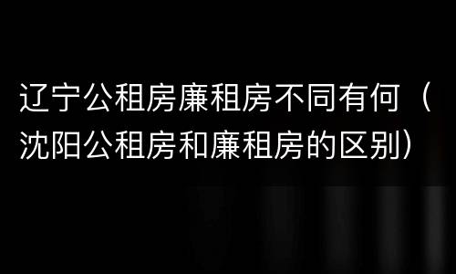 辽宁公租房廉租房不同有何（沈阳公租房和廉租房的区别）