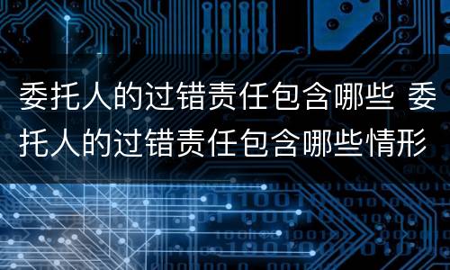 委托人的过错责任包含哪些 委托人的过错责任包含哪些情形