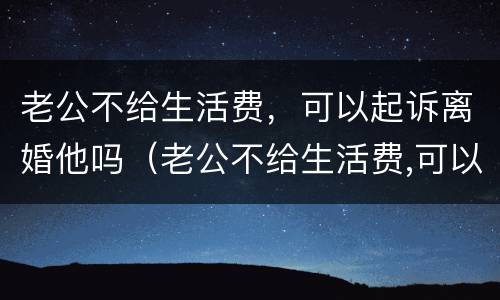 老公不给生活费，可以起诉离婚他吗（老公不给生活费,可以起诉离婚他吗）