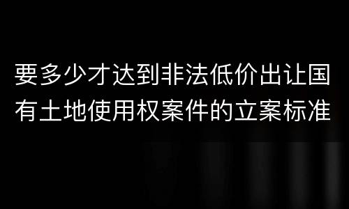 要多少才达到非法低价出让国有土地使用权案件的立案标准