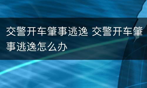 交警开车肇事逃逸 交警开车肇事逃逸怎么办