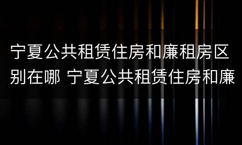 宁夏公共租赁住房和廉租房区别在哪 宁夏公共租赁住房和廉租房区别在哪儿