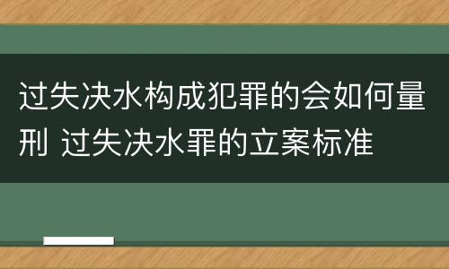 过失决水构成犯罪的会如何量刑 过失决水罪的立案标准
