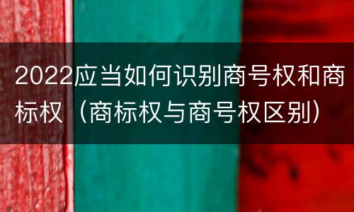 2022应当如何识别商号权和商标权（商标权与商号权区别）