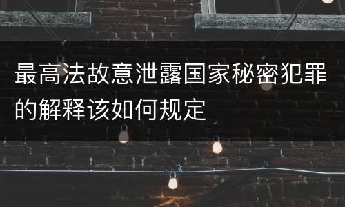 最高法故意泄露国家秘密犯罪的解释该如何规定