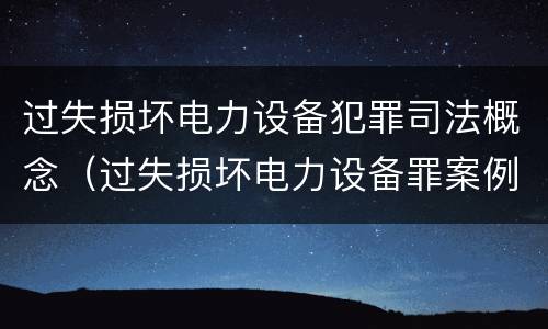 过失损坏电力设备犯罪司法概念（过失损坏电力设备罪案例）