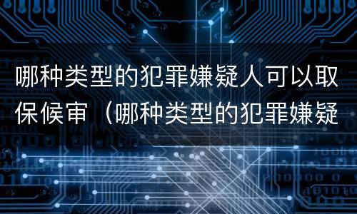 哪种类型的犯罪嫌疑人可以取保候审（哪种类型的犯罪嫌疑人可以取保候审申请）