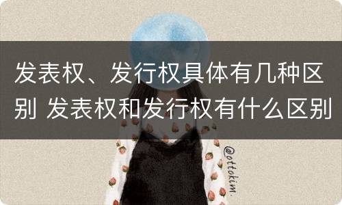 发表权、发行权具体有几种区别 发表权和发行权有什么区别