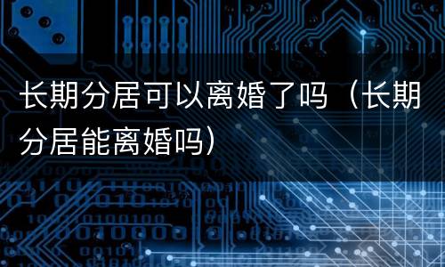 长期分居可以离婚了吗（长期分居能离婚吗）