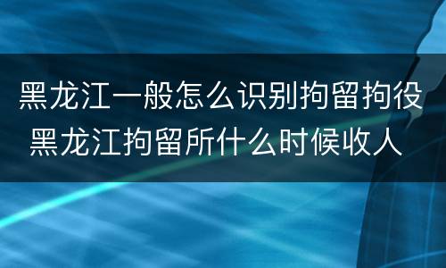 黑龙江一般怎么识别拘留拘役 黑龙江拘留所什么时候收人