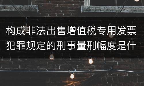 构成非法出售增值税专用发票犯罪规定的刑事量刑幅度是什么样的