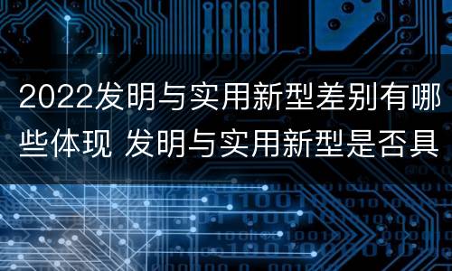 2022发明与实用新型差别有哪些体现 发明与实用新型是否具有实用性