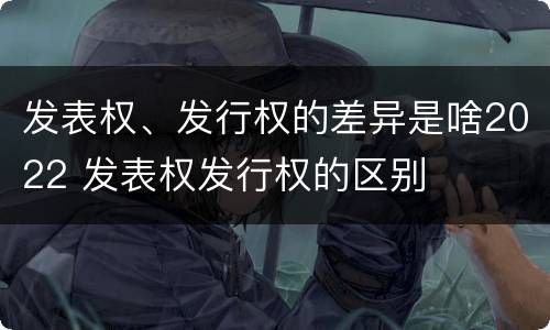 发表权、发行权的差异是啥2022 发表权发行权的区别